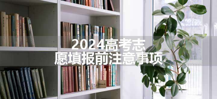 2024高考志愿填报前注意事项