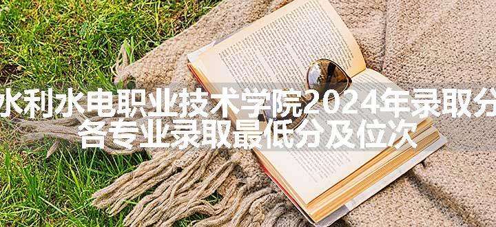 安徽水利水电职业技术学院2024年录取分数线 各专业录取最低分及位次