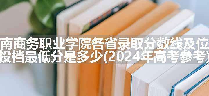 云南商务职业学院各省录取分数线及位次 投档最低分是多少(2024年高考参考)