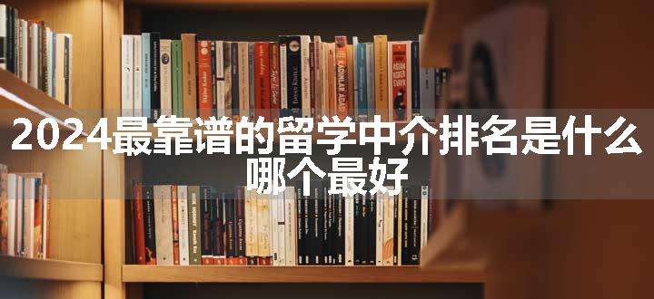 2024最靠谱的留学中介排名是什么 哪个最好