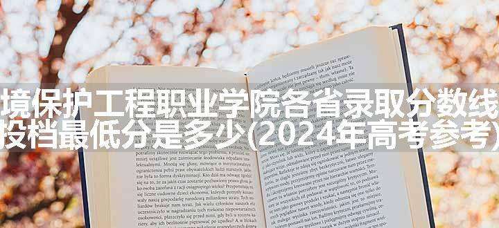 广东环境保护工程职业学院各省录取分数线及位次 投档最低分是多少(2024年高考参考)