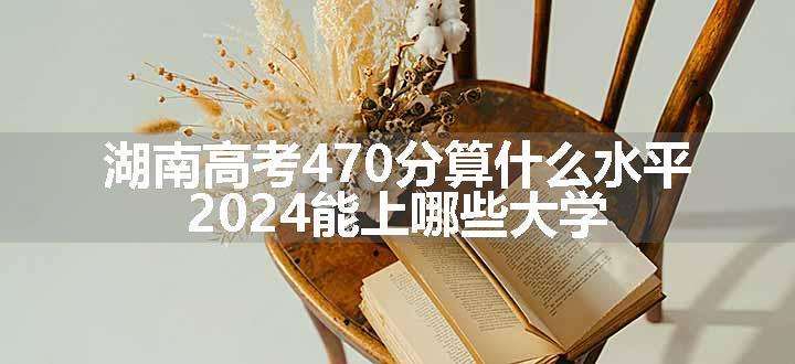 湖南高考470分算什么水平 2024能上哪些大学