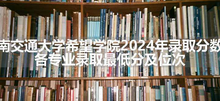 西南交通大学希望学院2024年录取分数线 各专业录取最低分及位次