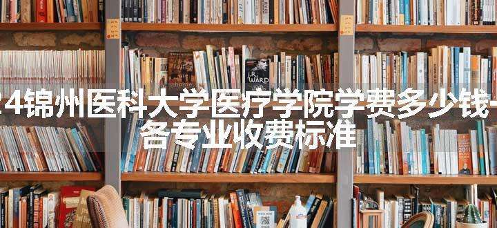 2024锦州医科大学医疗学院学费多少钱一年 各专业收费标准