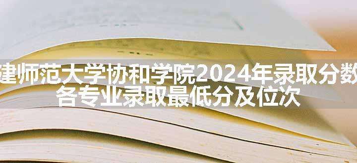 福建师范大学协和学院2024年录取分数线 各专业录取最低分及位次