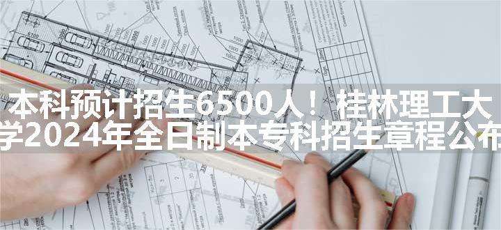 本科预计招生6500人！桂林理工大学2024年全日制本专科招生章程公布