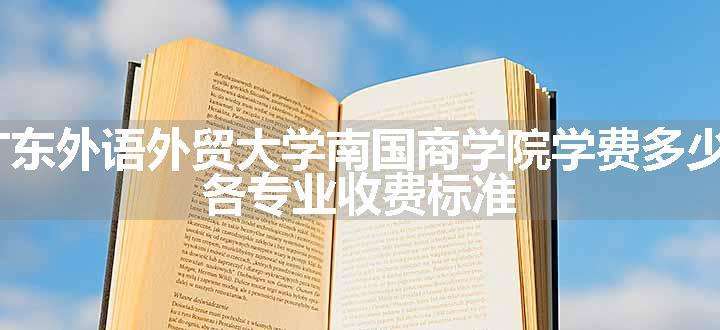 2024广东外语外贸大学南国商学院学费多少钱一年 各专业收费标准