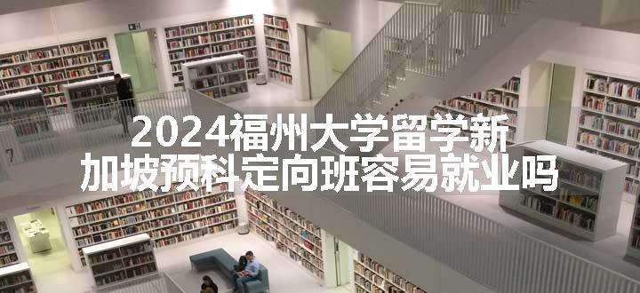 2024福州大学留学新加坡预科定向班容易就业吗