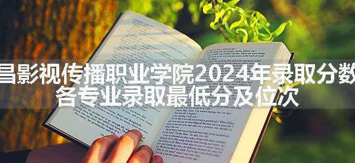 南昌影视传播职业学院2024年录取分数线 各专业录取最低分及位次