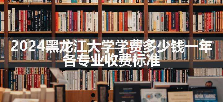 2024黑龙江大学学费多少钱一年 各专业收费标准