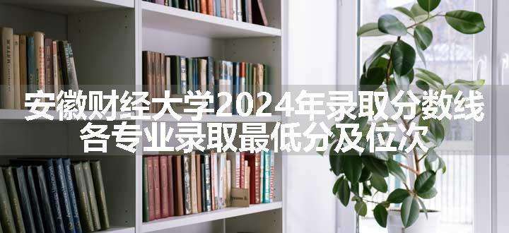 安徽财经大学2024年录取分数线 各专业录取最低分及位次