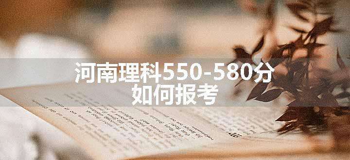 河南理科550-580分 如何报考