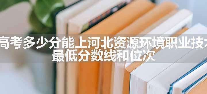 2024高考多少分能上河北资源环境职业技术学院 最低分数线和位次