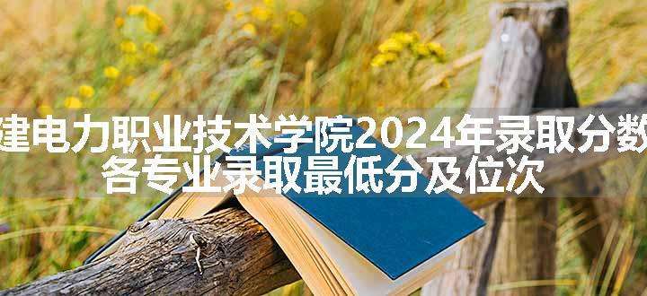 福建电力职业技术学院2024年录取分数线 各专业录取最低分及位次