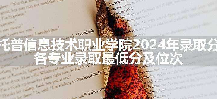 四川托普信息技术职业学院2024年录取分数线 各专业录取最低分及位次