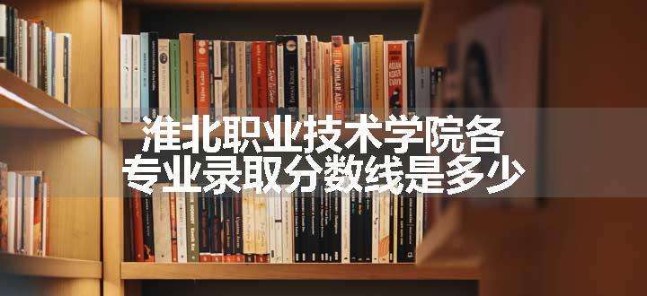 淮北职业技术学院各专业录取分数线是多少