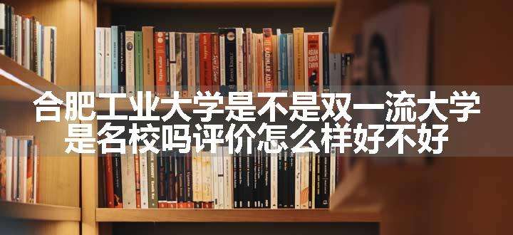 合肥工业大学是不是双一流大学 是名校吗评价怎么样好不好