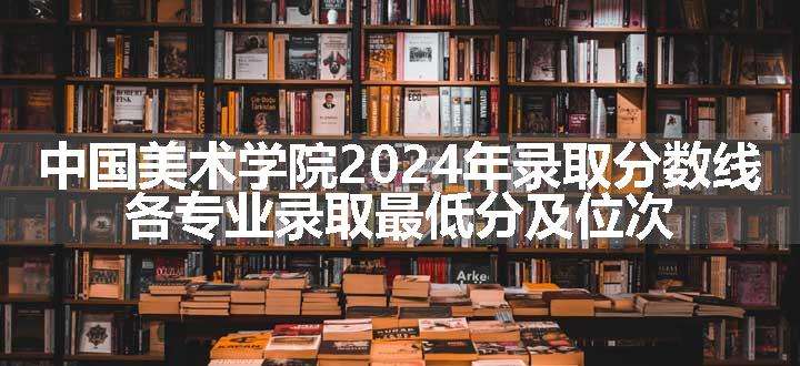 中国美术学院2024年录取分数线 各专业录取最低分及位次