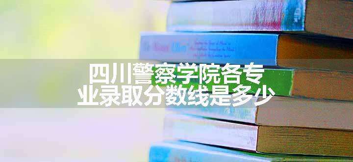 四川警察学院各专业录取分数线是多少