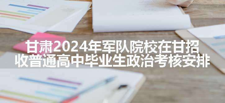 甘肃2024年军队院校在甘招收普通高中毕业生政治考核安排