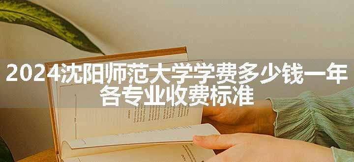 2024沈阳师范大学学费多少钱一年 各专业收费标准