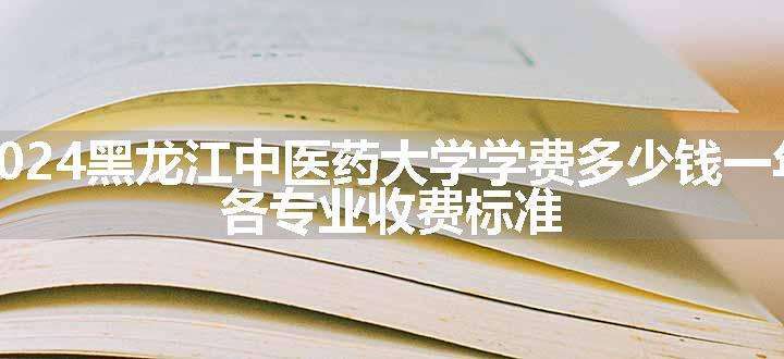 2024黑龙江中医药大学学费多少钱一年 各专业收费标准