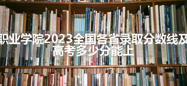 北京农业职业学院2023全国各省录取分数线及最低位次 高考多少分能上