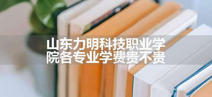 山东力明科技职业学院各专业学费贵不贵