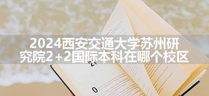 2024西安交通大学苏州研究院2+2国际本科在哪个校区