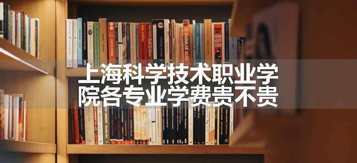 上海科学技术职业学院各专业学费贵不贵