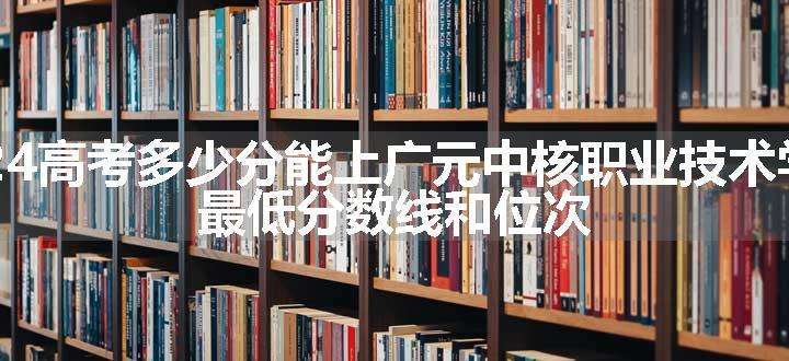 2024高考多少分能上广元中核职业技术学院 最低分数线和位次