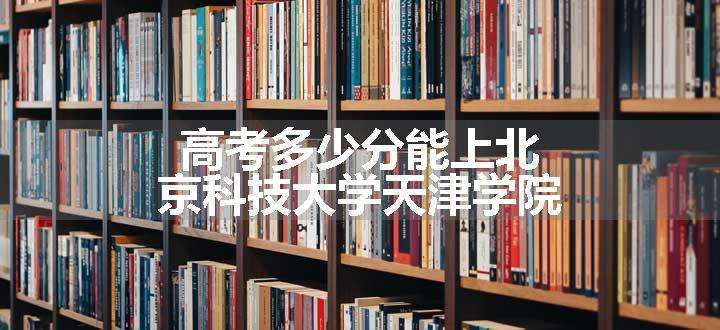 高考多少分能上北京科技大学天津学院