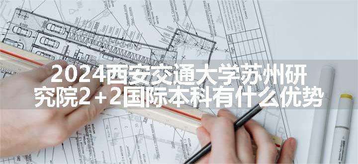 2024西安交通大学苏州研究院2+2国际本科有什么优势