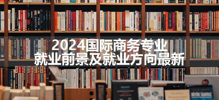 2024国际商务专业就业前景及就业方向最新