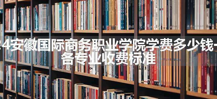 2024安徽国际商务职业学院学费多少钱一年 各专业收费标准