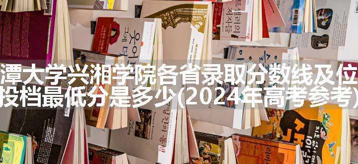 湘潭大学兴湘学院各省录取分数线及位次 投档最低分是多少(2024年高考参考)