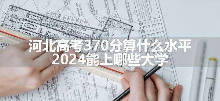 河北高考370分算什么水平 2024能上哪些大学