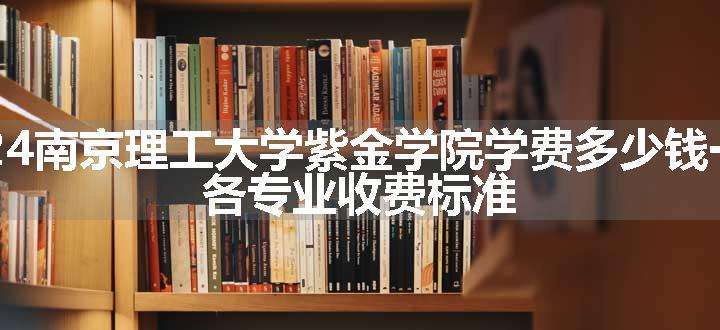 2024南京理工大学紫金学院学费多少钱一年 各专业收费标准