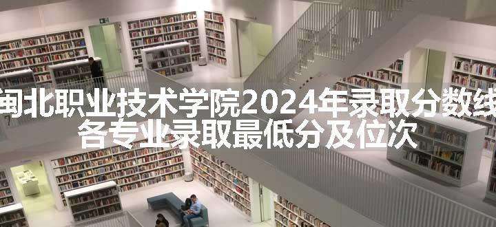 闽北职业技术学院2024年录取分数线 各专业录取最低分及位次