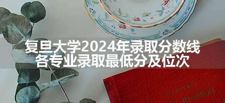 复旦大学2024年录取分数线 各专业录取最低分及位次