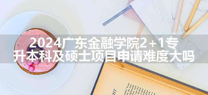 2024广东金融学院2+1专升本科及硕士项目申请难度大吗