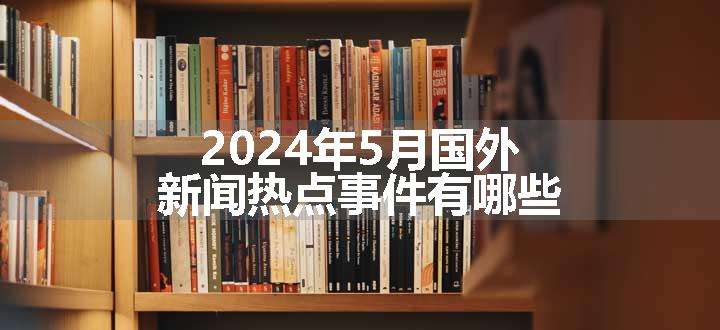 2024年5月国外新闻热点事件有哪些