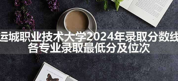 运城职业技术大学2024年录取分数线 各专业录取最低分及位次