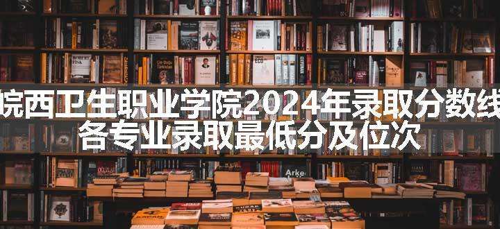 皖西卫生职业学院2024年录取分数线 各专业录取最低分及位次