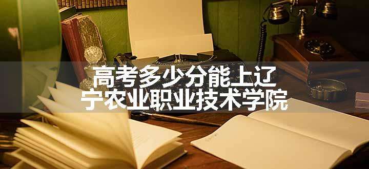 高考多少分能上辽宁农业职业技术学院