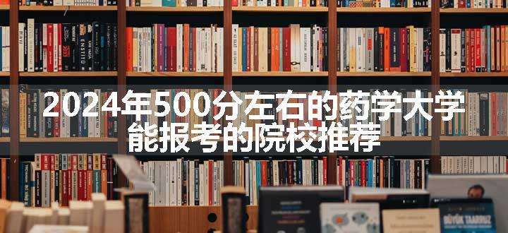 2024年500分左右的药学大学 能报考的院校推荐