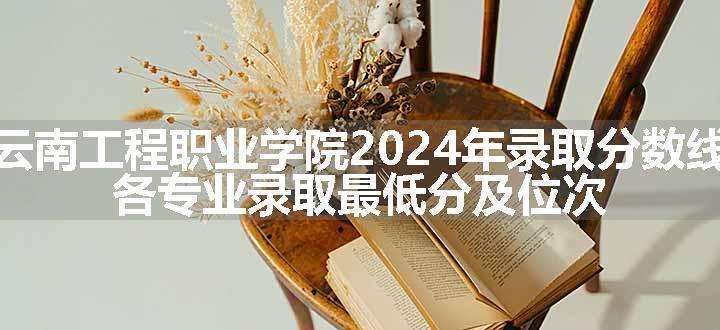 云南工程职业学院2024年录取分数线 各专业录取最低分及位次