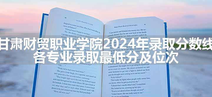 甘肃财贸职业学院2024年录取分数线 各专业录取最低分及位次