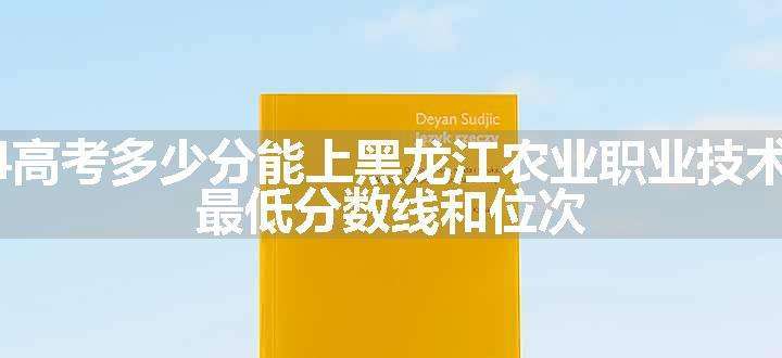 2024高考多少分能上黑龙江农业职业技术学院 最低分数线和位次