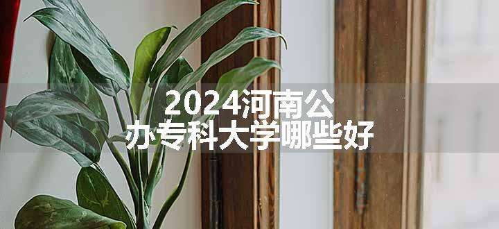 2024河南公办专科大学哪些好